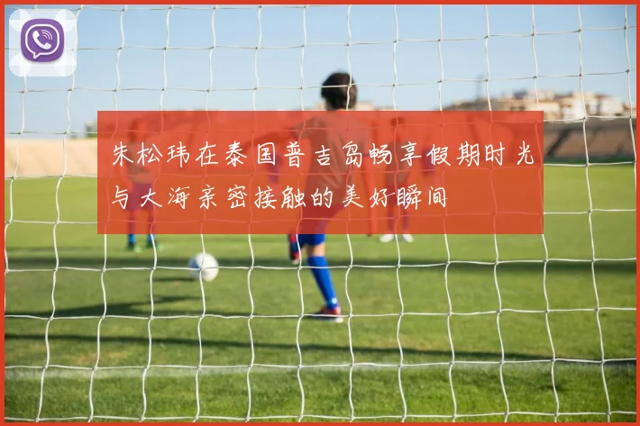 朱松玮在泰国普吉岛畅享假期时光与大海亲密接触的美好瞬间