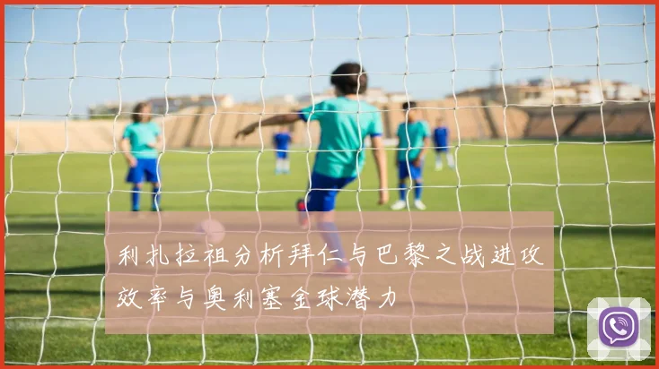 利扎拉祖分析拜仁与巴黎之战进攻效率与奥利塞金球潜力