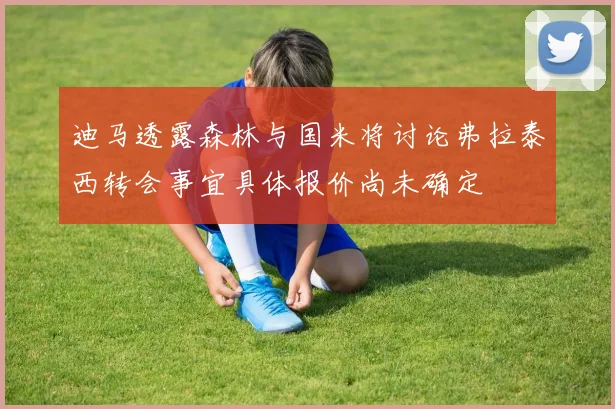 迪马透露森林与国米将讨论弗拉泰西转会事宜具体报价尚未确定