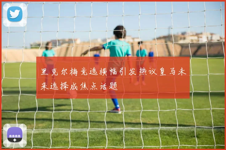里克尔梅竞选横幅引发热议皇马未来选择成焦点话题