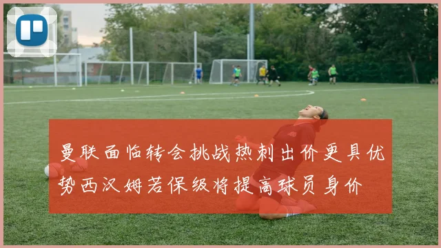 曼联面临转会挑战热刺出价更具优势西汉姆若保级将提高球员身价