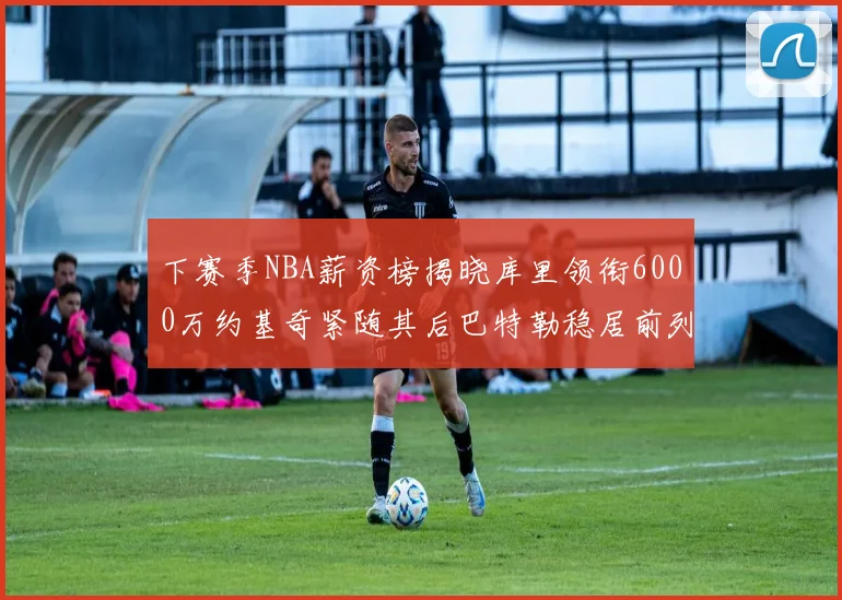 下赛季NBA薪资榜揭晓库里领衔6000万约基奇紧随其后巴特勒稳居前列