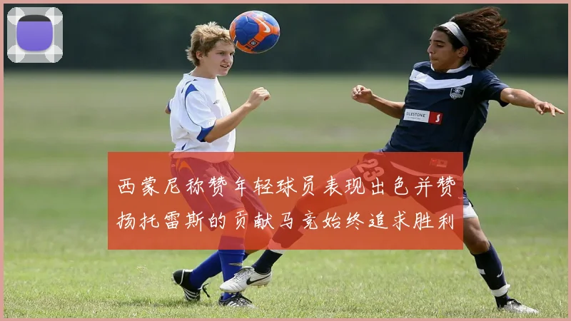 西蒙尼称赞年轻球员表现出色并赞扬托雷斯的贡献马竞始终追求胜利