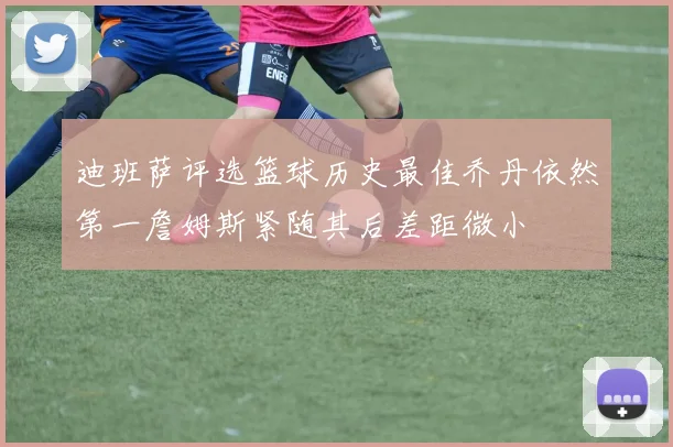迪班萨评选篮球历史最佳乔丹依然第一詹姆斯紧随其后差距微小