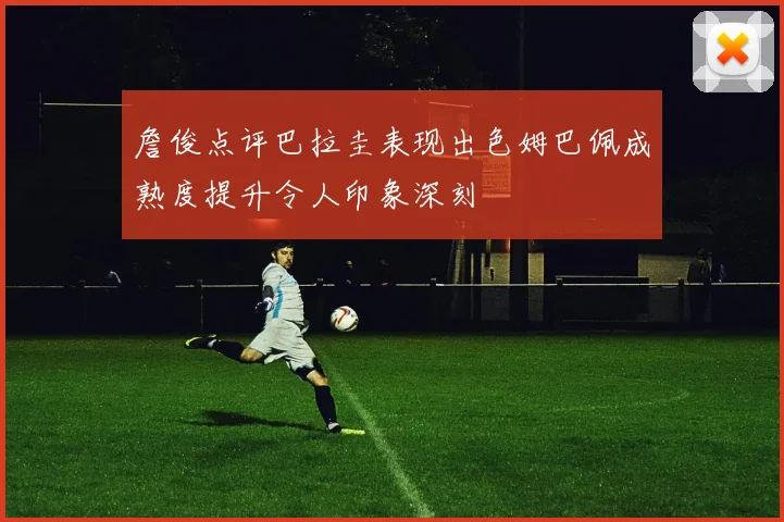 詹俊点评巴拉圭表现出色姆巴佩成熟度提升令人印象深刻