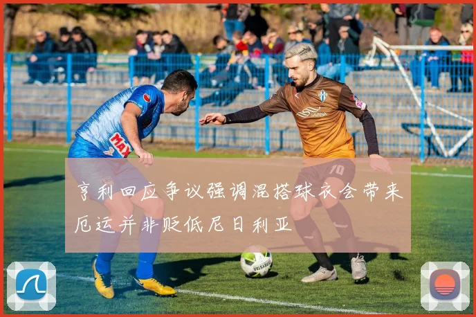亨利回应争议强调混搭球衣会带来厄运并非贬低尼日利亚