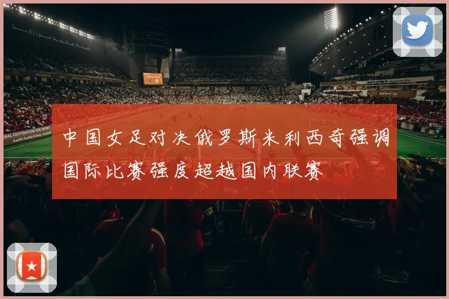 中国女足对决俄罗斯米利西奇强调国际比赛强度超越国内联赛
