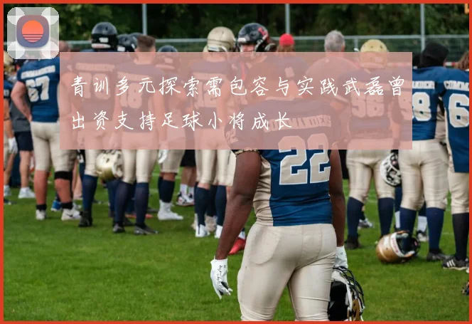青训多元探索需包容与实践武磊曾出资支持足球小将成长