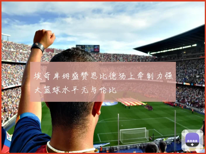 埃奇库姆盛赞恩比德场上牵制力强大篮球水平无与伦比