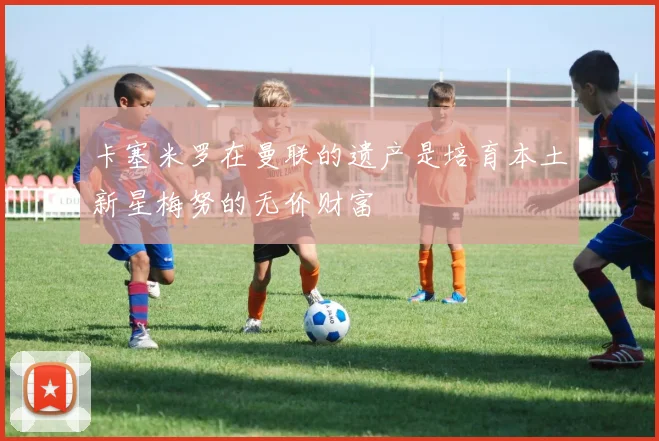 卡塞米罗在曼联的遗产是培育本土新星梅努的无价财富