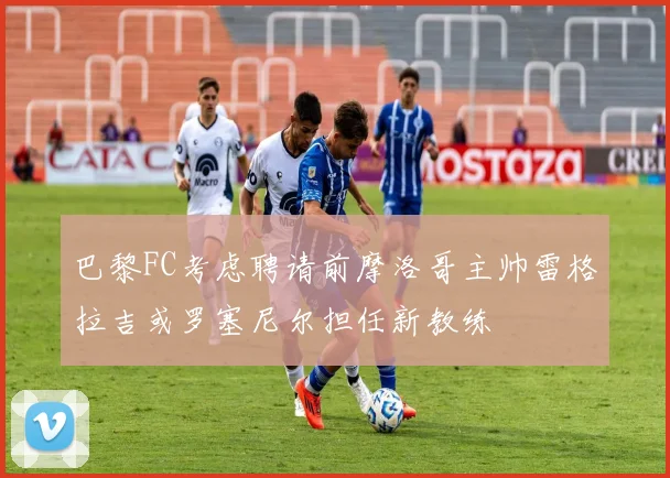 巴黎FC考虑聘请前摩洛哥主帅雷格拉吉或罗塞尼尔担任新教练