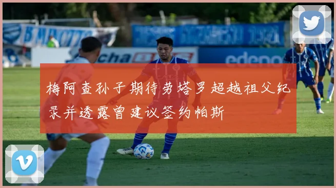 梅阿查孙子期待劳塔罗超越祖父纪录并透露曾建议签约帕斯